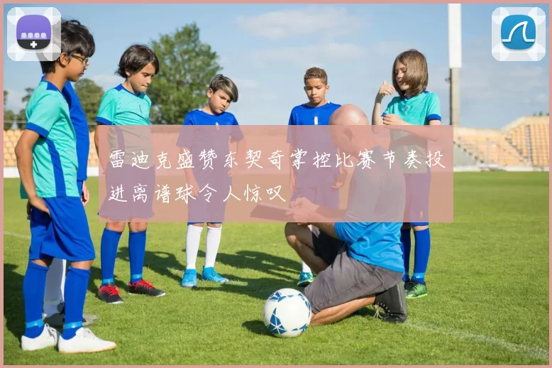 雷迪克盛赞东契奇掌控比赛节奏投进离谱球令人惊叹