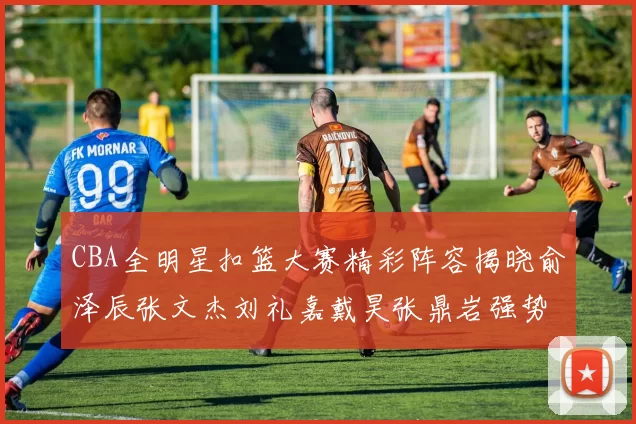 CBA全明星扣篮大赛精彩阵容揭晓俞泽辰张文杰刘礼嘉戴昊张鼎岩强势参赛