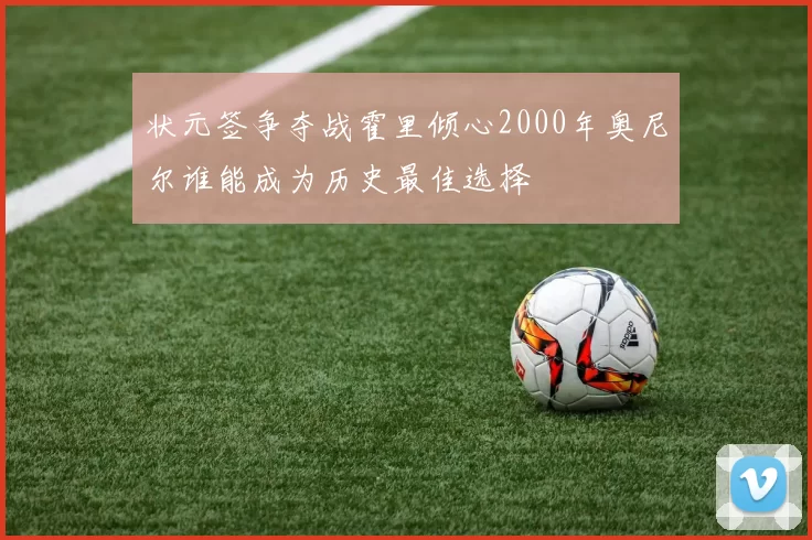 状元签争夺战霍里倾心2000年奥尼尔谁能成为历史最佳选择