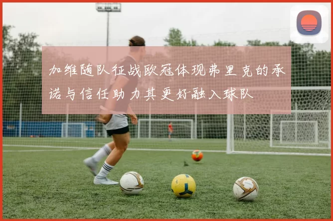 加维随队征战欧冠体现弗里克的承诺与信任助力其更好融入球队