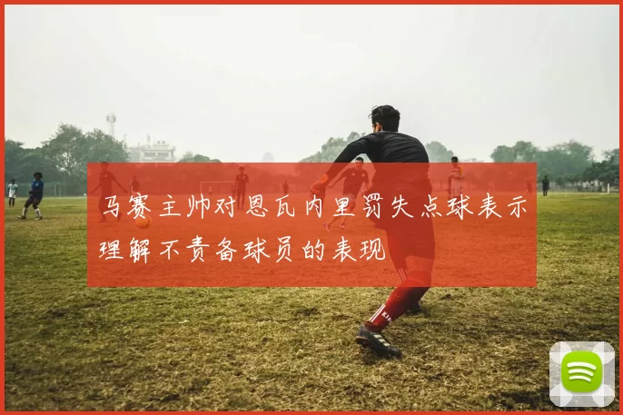 马赛主帅对恩瓦内里罚失点球表示理解不责备球员的表现