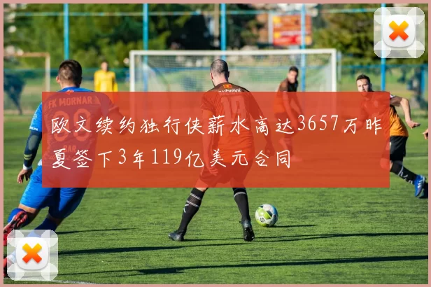 欧文续约独行侠薪水高达3657万昨夏签下3年119亿美元合同