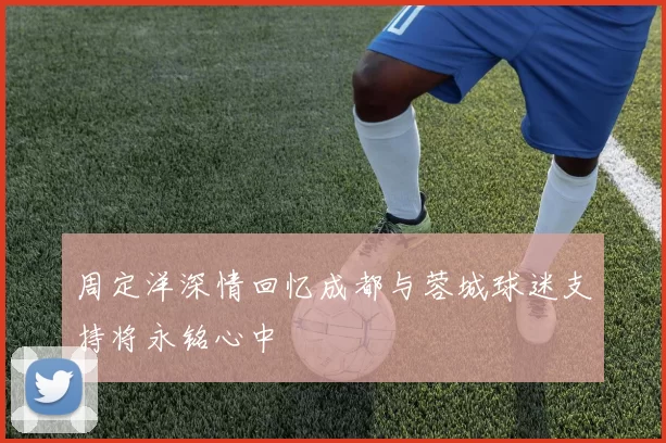 周定洋深情回忆成都与蓉城球迷支持将永铭心中