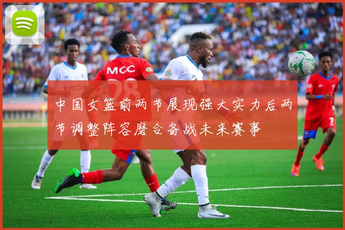 中国女篮前两节展现强大实力后两节调整阵容磨合备战未来赛事