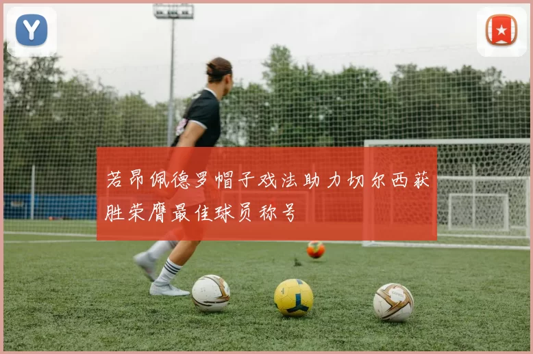 若昂佩德罗帽子戏法助力切尔西获胜荣膺最佳球员称号