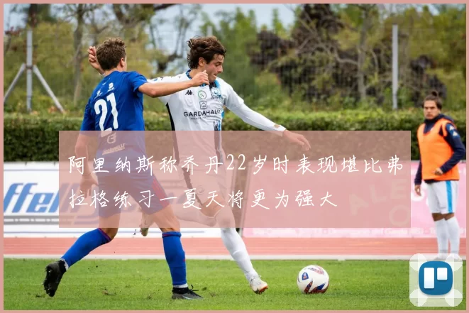 阿里纳斯称乔丹22岁时表现堪比弗拉格练习一夏天将更为强大