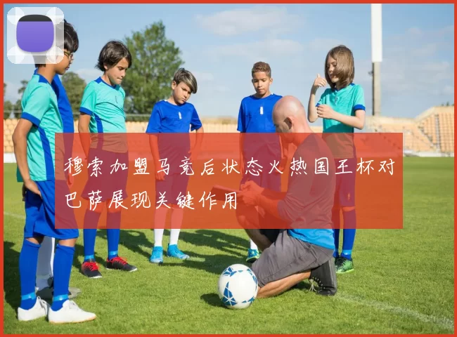 穆索加盟马竞后状态火热国王杯对巴萨展现关键作用