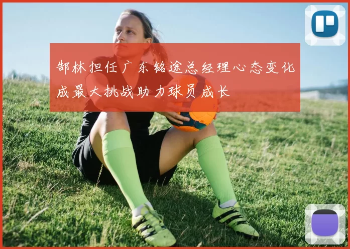 郜林担任广东铭途总经理心态变化成最大挑战助力球员成长