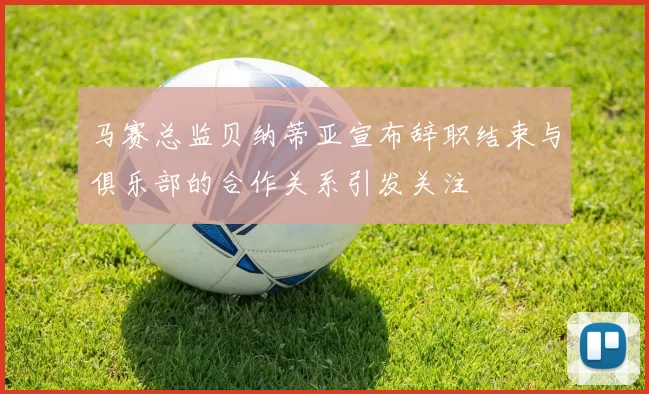 马赛总监贝纳蒂亚宣布辞职结束与俱乐部的合作关系引发关注