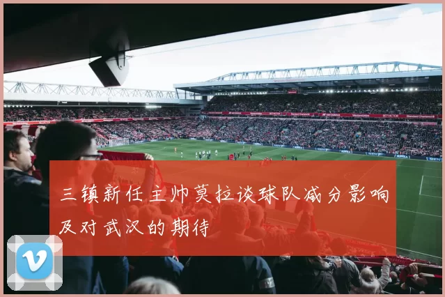 三镇新任主帅莫拉谈球队减分影响及对武汉的期待