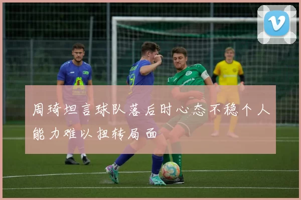周琦坦言球队落后时心态不稳个人能力难以扭转局面