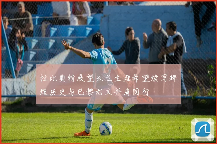 拉比奥特展望米兰生涯希望续写辉煌历史与巴黎尤文并肩同行
