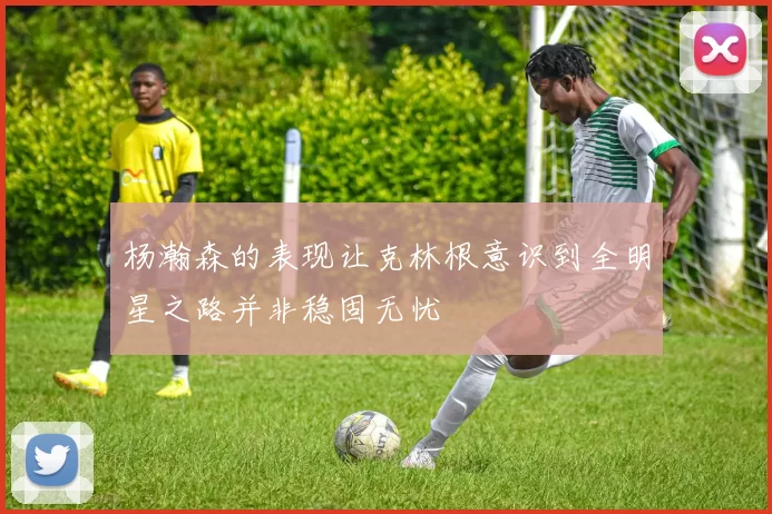 杨瀚森的表现让克林根意识到全明星之路并非稳固无忧