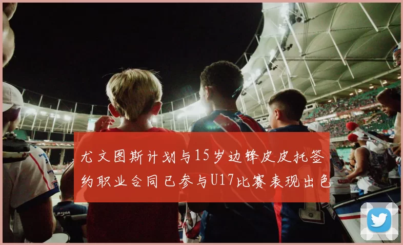 尤文图斯计划与15岁边锋皮皮托签约职业合同已参与U17比赛表现出色