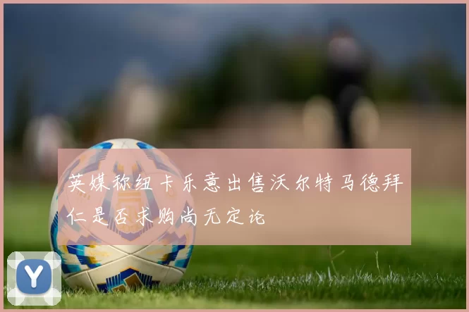 英媒称纽卡乐意出售沃尔特马德拜仁是否求购尚无定论