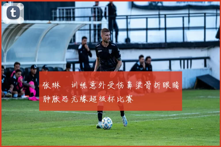 张琳芃训练意外受伤鼻梁骨折眼睛肿胀恐无缘超级杯比赛