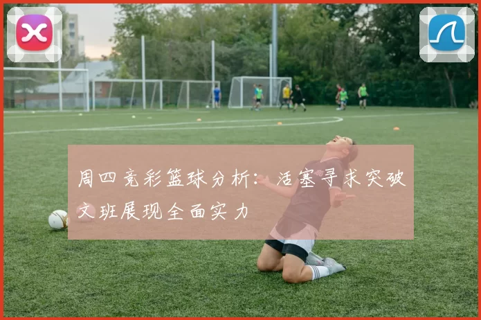 周四竞彩篮球分析：活塞寻求突破文班展现全面实力