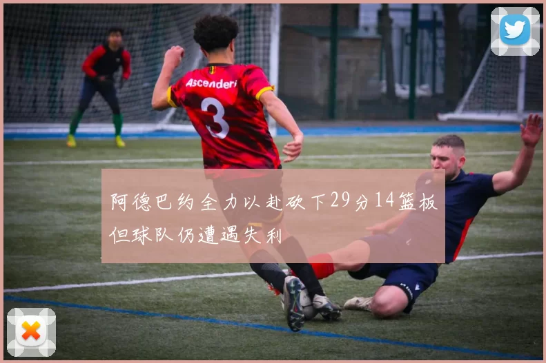阿德巴约全力以赴砍下29分14篮板但球队仍遭遇失利