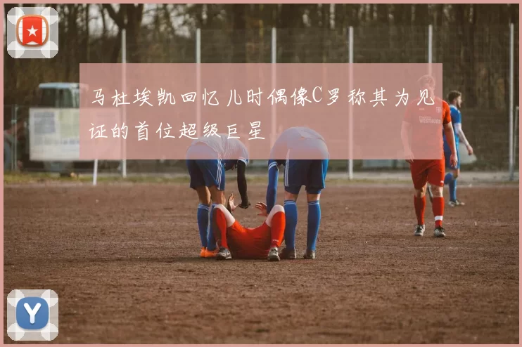 马杜埃凯回忆儿时偶像C罗称其为见证的首位超级巨星