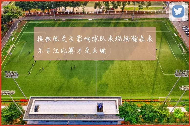 换教练是否影响球队表现杨瀚森表示专注比赛才是关键