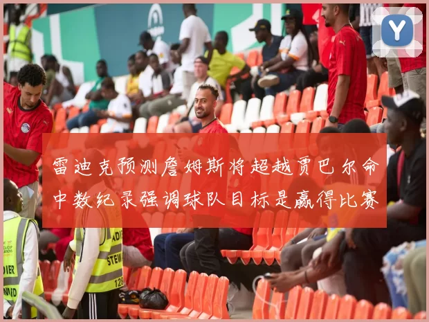 雷迪克预测詹姆斯将超越贾巴尔命中数纪录强调球队目标是赢得比赛