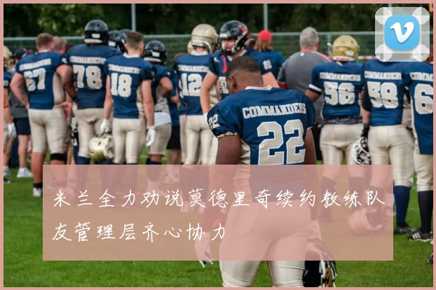 米兰全力劝说莫德里奇续约教练队友管理层齐心协力