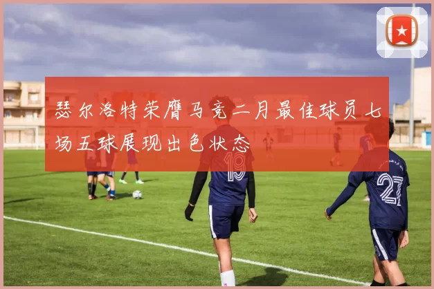 瑟尔洛特荣膺马竞二月最佳球员七场五球展现出色状态
