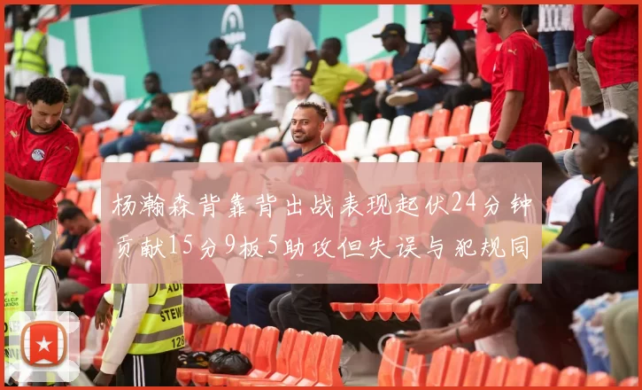 杨瀚森背靠背出战表现起伏24分钟贡献15分9板5助攻但失误与犯规同样引人关注
