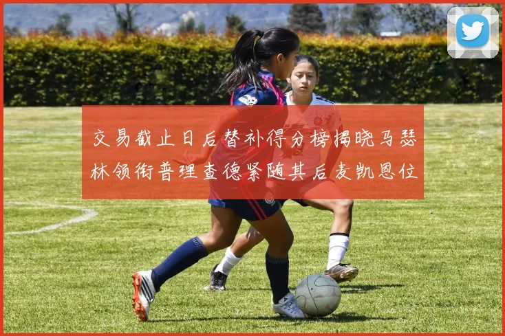 交易截止日后替补得分榜揭晓马瑟林领衔普理查德紧随其后麦凯恩位列第三