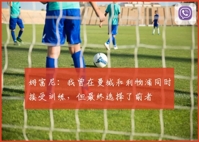 姆富尼：我曾在曼城和利物浦同时接受训练，但最终选择了前者