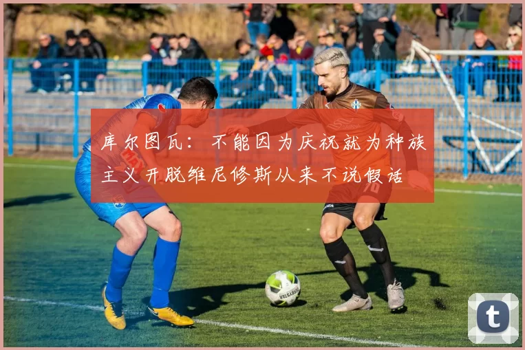 库尔图瓦：不能因为庆祝就为种族主义开脱维尼修斯从来不说假话