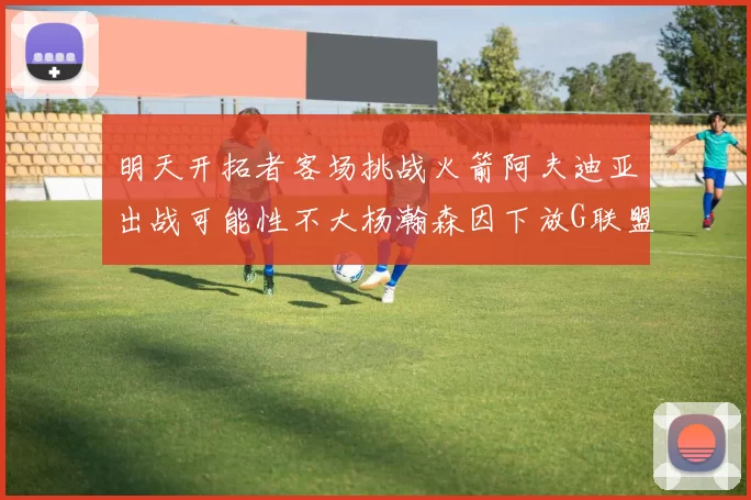 明天开拓者客场挑战火箭阿夫迪亚出战可能性不大杨瀚森因下放G联盟缺席