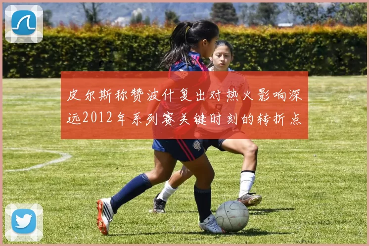 皮尔斯称赞波什复出对热火影响深远2012年系列赛关键时刻的转折点