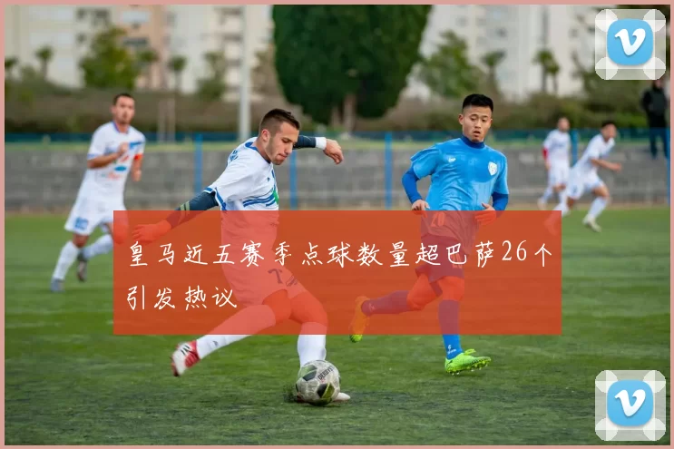 皇马近五赛季点球数量超巴萨26个引发热议