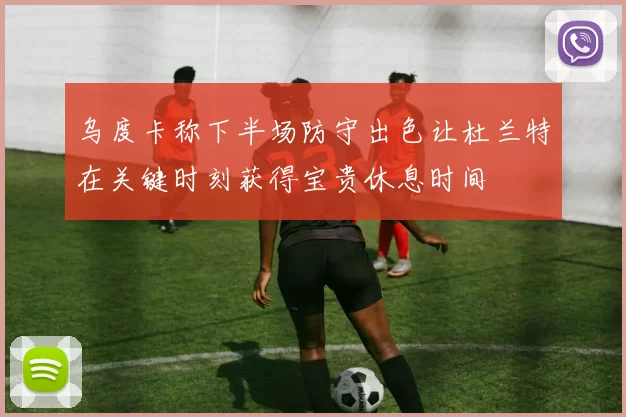 乌度卡称下半场防守出色让杜兰特在关键时刻获得宝贵休息时间