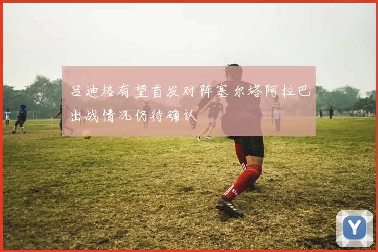 吕迪格有望首发对阵塞尔塔阿拉巴出战情况仍待确认