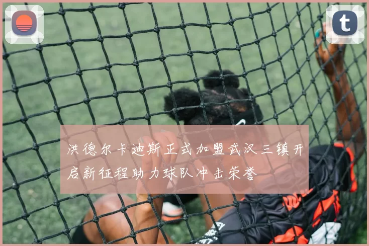 洪德尔卡迪斯正式加盟武汉三镇开启新征程助力球队冲击荣誉