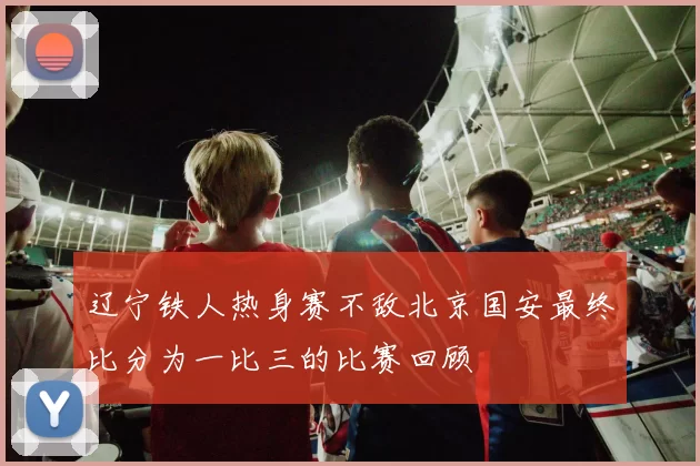 辽宁铁人热身赛不敌北京国安最终比分为一比三的比赛回顾
