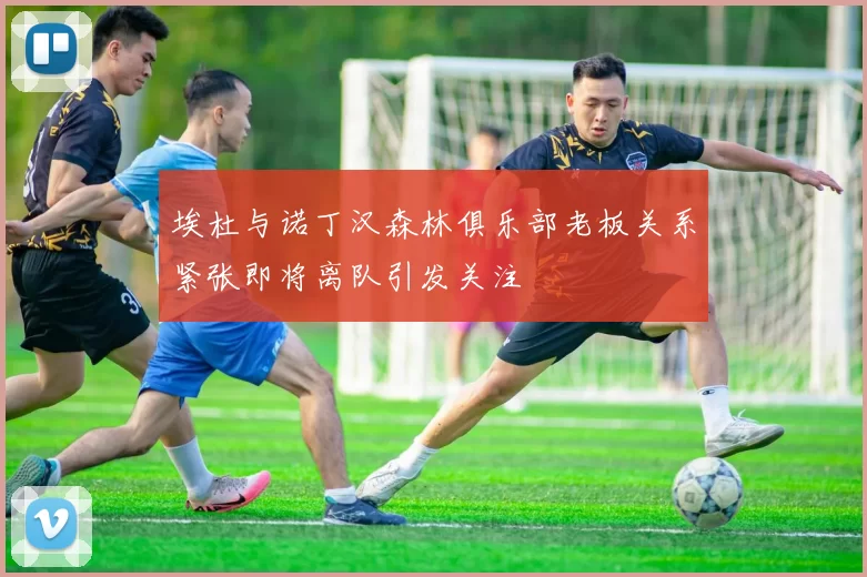 埃杜与诺丁汉森林俱乐部老板关系紧张即将离队引发关注