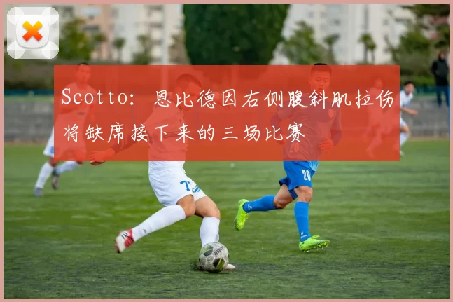 Scotto：恩比德因右侧腹斜肌拉伤将缺席接下来的三场比赛