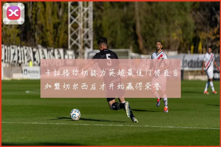 卡拉格称切赫为英超最佳门将直言加盟切尔西后才开始赢得荣誉