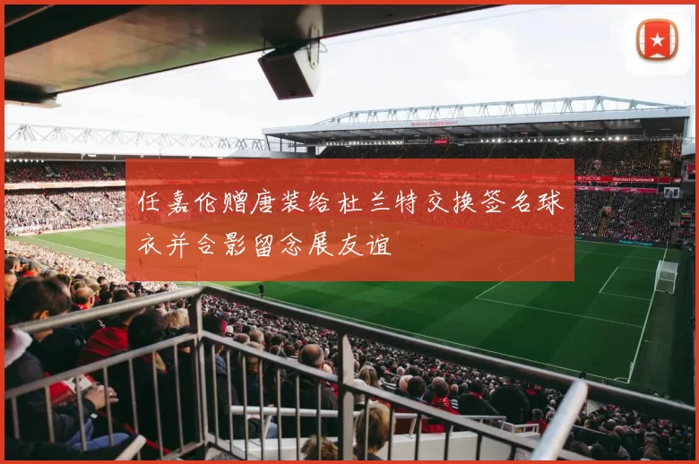 任嘉伦赠唐装给杜兰特交换签名球衣并合影留念展友谊