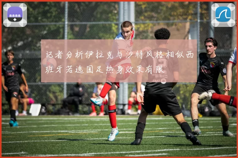 记者分析伊拉克与沙特风格相似西班牙若选国足热身效果有限